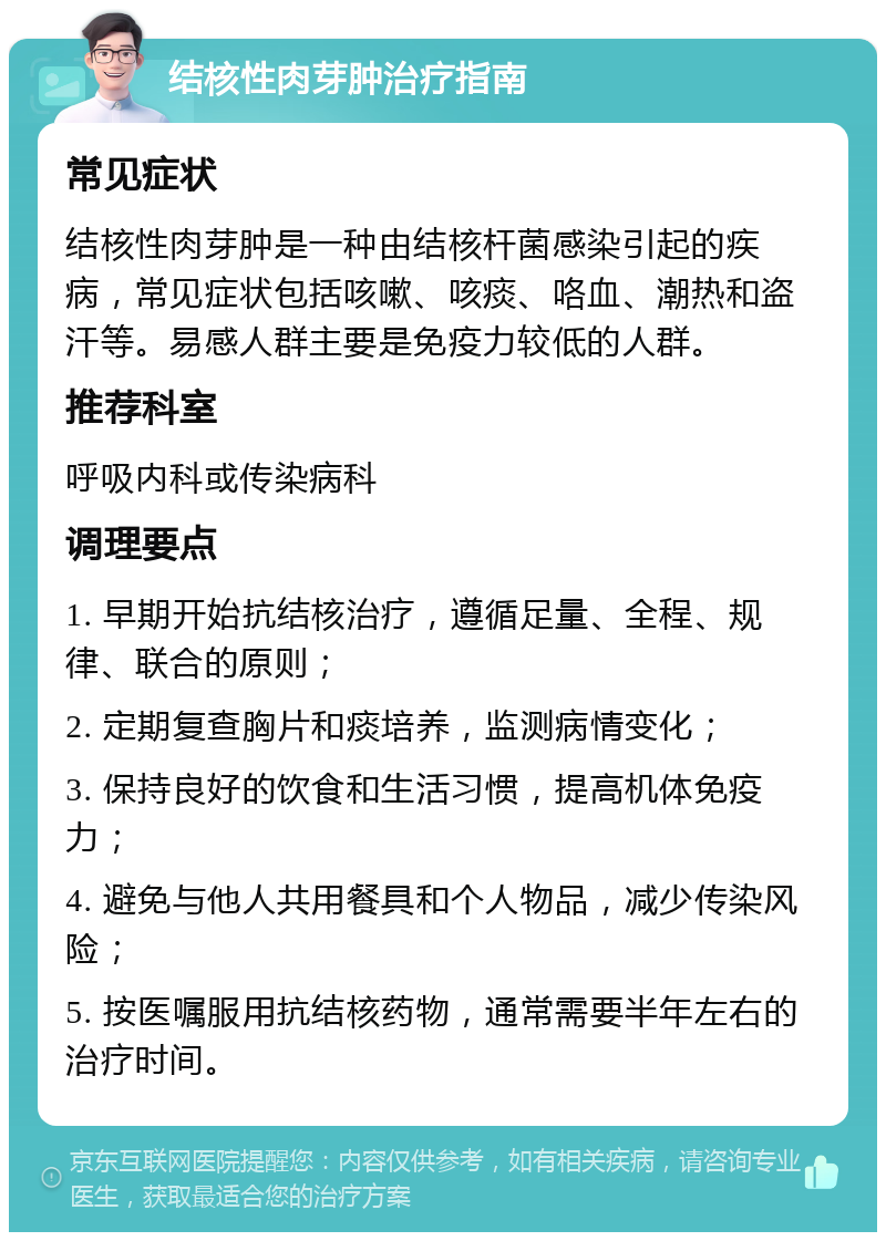 结核性肉芽肿治疗指南 常见症状 结核性肉芽肿是一种由结核杆菌感染引起的疾病，常见症状包括咳嗽、咳痰、咯血、潮热和盗汗等。易感人群主要是免疫力较低的人群。 推荐科室 呼吸内科或传染病科 调理要点 1. 早期开始抗结核治疗，遵循足量、全程、规律、联合的原则； 2. 定期复查胸片和痰培养，监测病情变化； 3. 保持良好的饮食和生活习惯，提高机体免疫力； 4. 避免与他人共用餐具和个人物品，减少传染风险； 5. 按医嘱服用抗结核药物，通常需要半年左右的治疗时间。