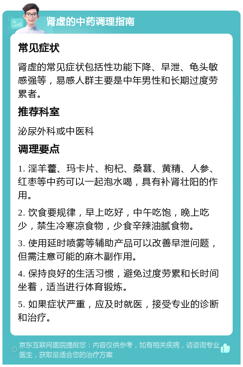 肾虚的中药调理指南 常见症状 肾虚的常见症状包括性功能下降、早泄、龟头敏感强等，易感人群主要是中年男性和长期过度劳累者。 推荐科室 泌尿外科或中医科 调理要点 1. 淫羊藿、玛卡片、枸杞、桑葚、黄精、人参、红枣等中药可以一起泡水喝，具有补肾壮阳的作用。 2. 饮食要规律，早上吃好，中午吃饱，晚上吃少，禁生冷寒凉食物，少食辛辣油腻食物。 3. 使用延时喷雾等辅助产品可以改善早泄问题，但需注意可能的麻木副作用。 4. 保持良好的生活习惯，避免过度劳累和长时间坐着，适当进行体育锻炼。 5. 如果症状严重，应及时就医，接受专业的诊断和治疗。