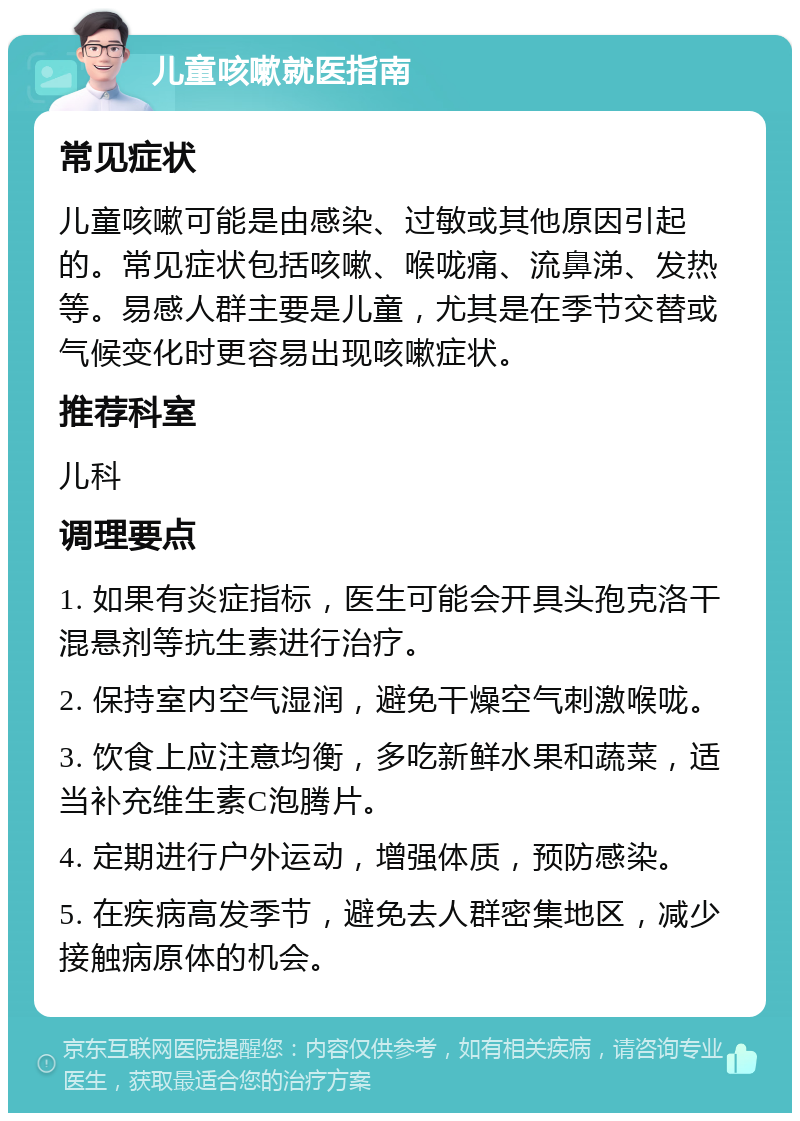 儿童咳嗽就医指南 常见症状 儿童咳嗽可能是由感染、过敏或其他原因引起的。常见症状包括咳嗽、喉咙痛、流鼻涕、发热等。易感人群主要是儿童，尤其是在季节交替或气候变化时更容易出现咳嗽症状。 推荐科室 儿科 调理要点 1. 如果有炎症指标，医生可能会开具头孢克洛干混悬剂等抗生素进行治疗。 2. 保持室内空气湿润，避免干燥空气刺激喉咙。 3. 饮食上应注意均衡，多吃新鲜水果和蔬菜，适当补充维生素C泡腾片。 4. 定期进行户外运动，增强体质，预防感染。 5. 在疾病高发季节，避免去人群密集地区，减少接触病原体的机会。