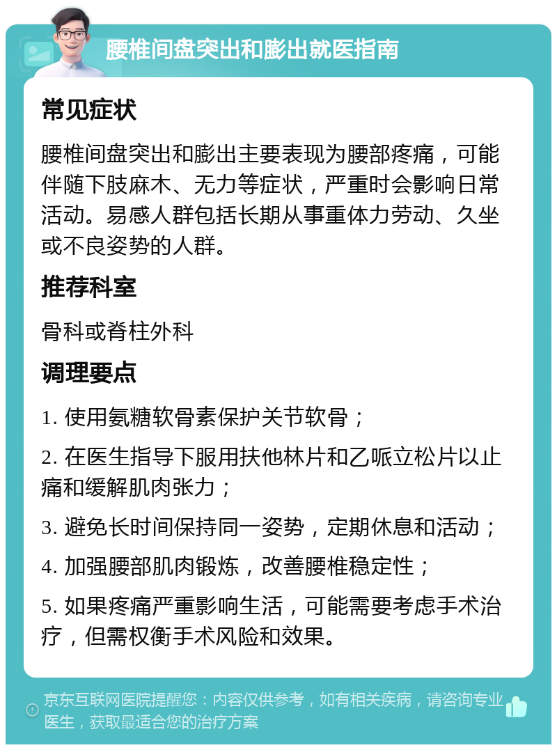 腰椎间盘突出和膨出就医指南 常见症状 腰椎间盘突出和膨出主要表现为腰部疼痛，可能伴随下肢麻木、无力等症状，严重时会影响日常活动。易感人群包括长期从事重体力劳动、久坐或不良姿势的人群。 推荐科室 骨科或脊柱外科 调理要点 1. 使用氨糖软骨素保护关节软骨； 2. 在医生指导下服用扶他林片和乙哌立松片以止痛和缓解肌肉张力； 3. 避免长时间保持同一姿势，定期休息和活动； 4. 加强腰部肌肉锻炼，改善腰椎稳定性； 5. 如果疼痛严重影响生活，可能需要考虑手术治疗，但需权衡手术风险和效果。