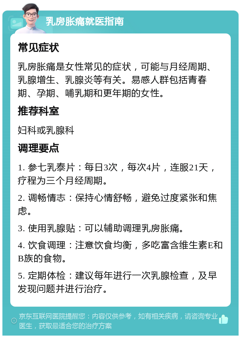 乳房胀痛就医指南 常见症状 乳房胀痛是女性常见的症状，可能与月经周期、乳腺增生、乳腺炎等有关。易感人群包括青春期、孕期、哺乳期和更年期的女性。 推荐科室 妇科或乳腺科 调理要点 1. 参七乳泰片：每日3次，每次4片，连服21天，疗程为三个月经周期。 2. 调畅情志：保持心情舒畅，避免过度紧张和焦虑。 3. 使用乳腺贴：可以辅助调理乳房胀痛。 4. 饮食调理：注意饮食均衡，多吃富含维生素E和B族的食物。 5. 定期体检：建议每年进行一次乳腺检查，及早发现问题并进行治疗。