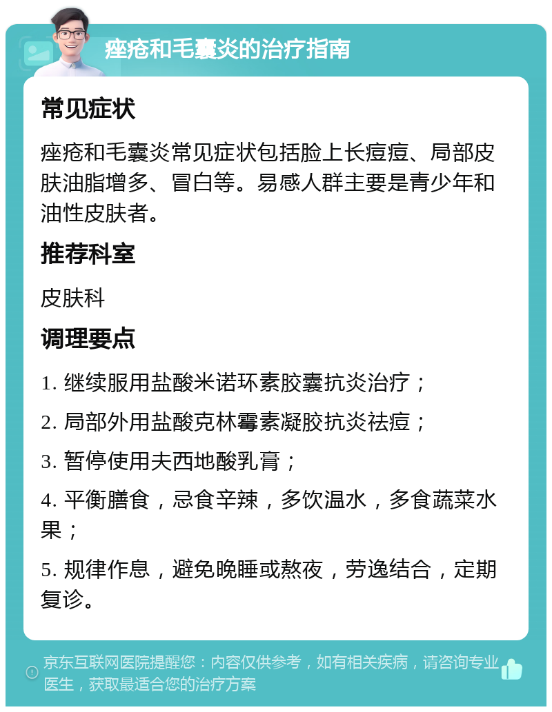 痤疮和毛囊炎的治疗指南 常见症状 痤疮和毛囊炎常见症状包括脸上长痘痘、局部皮肤油脂增多、冒白等。易感人群主要是青少年和油性皮肤者。 推荐科室 皮肤科 调理要点 1. 继续服用盐酸米诺环素胶囊抗炎治疗； 2. 局部外用盐酸克林霉素凝胶抗炎祛痘； 3. 暂停使用夫西地酸乳膏； 4. 平衡膳食，忌食辛辣，多饮温水，多食蔬菜水果； 5. 规律作息，避免晚睡或熬夜，劳逸结合，定期复诊。