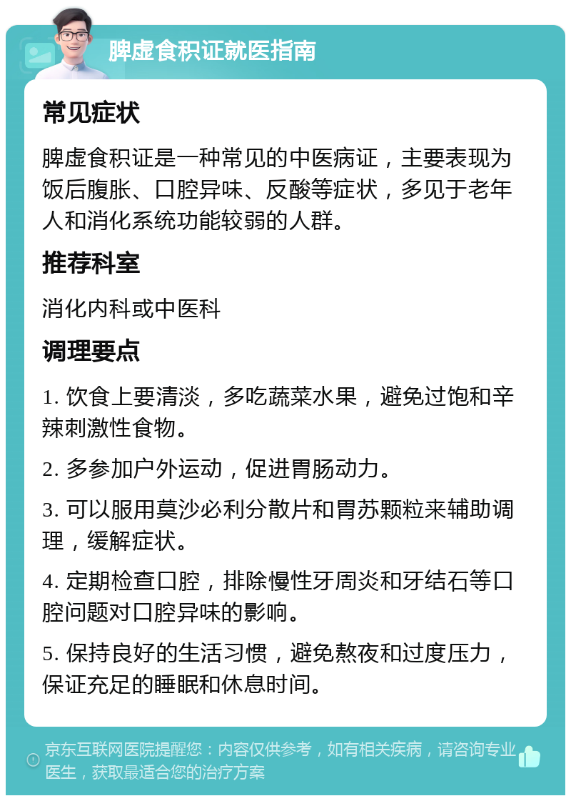 脾虚食积证就医指南 常见症状 脾虚食积证是一种常见的中医病证，主要表现为饭后腹胀、口腔异味、反酸等症状，多见于老年人和消化系统功能较弱的人群。 推荐科室 消化内科或中医科 调理要点 1. 饮食上要清淡，多吃蔬菜水果，避免过饱和辛辣刺激性食物。 2. 多参加户外运动，促进胃肠动力。 3. 可以服用莫沙必利分散片和胃苏颗粒来辅助调理，缓解症状。 4. 定期检查口腔，排除慢性牙周炎和牙结石等口腔问题对口腔异味的影响。 5. 保持良好的生活习惯，避免熬夜和过度压力，保证充足的睡眠和休息时间。