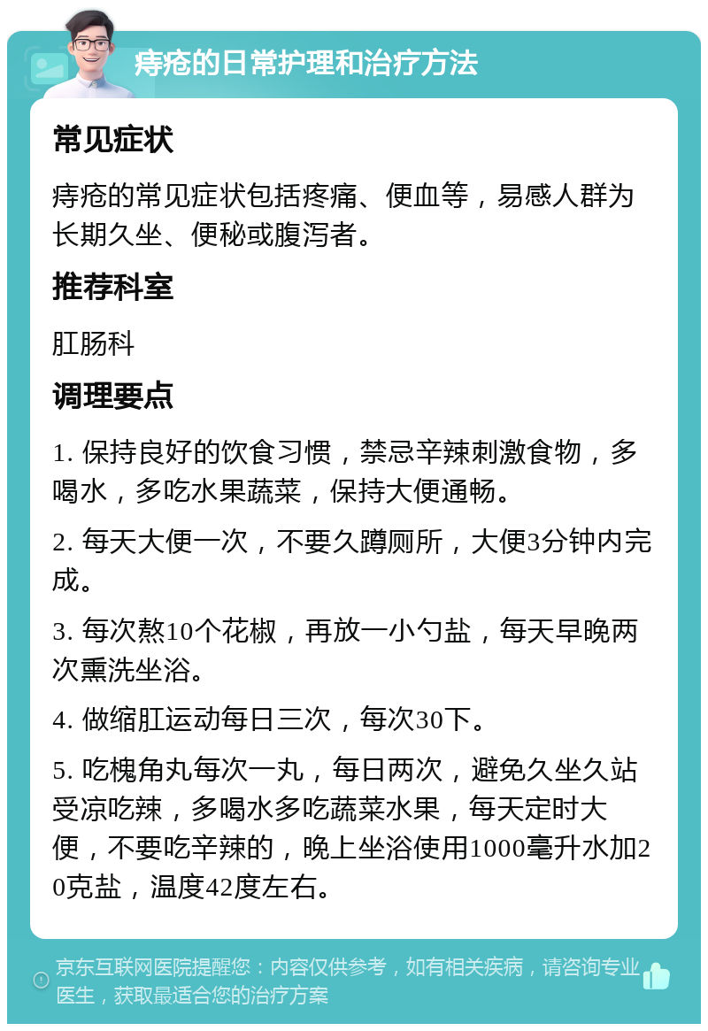 痔疮的日常护理和治疗方法 常见症状 痔疮的常见症状包括疼痛、便血等，易感人群为长期久坐、便秘或腹泻者。 推荐科室 肛肠科 调理要点 1. 保持良好的饮食习惯，禁忌辛辣刺激食物，多喝水，多吃水果蔬菜，保持大便通畅。 2. 每天大便一次，不要久蹲厕所，大便3分钟内完成。 3. 每次熬10个花椒，再放一小勺盐，每天早晚两次熏洗坐浴。 4. 做缩肛运动每日三次，每次30下。 5. 吃槐角丸每次一丸，每日两次，避免久坐久站受凉吃辣，多喝水多吃蔬菜水果，每天定时大便，不要吃辛辣的，晚上坐浴使用1000毫升水加20克盐，温度42度左右。