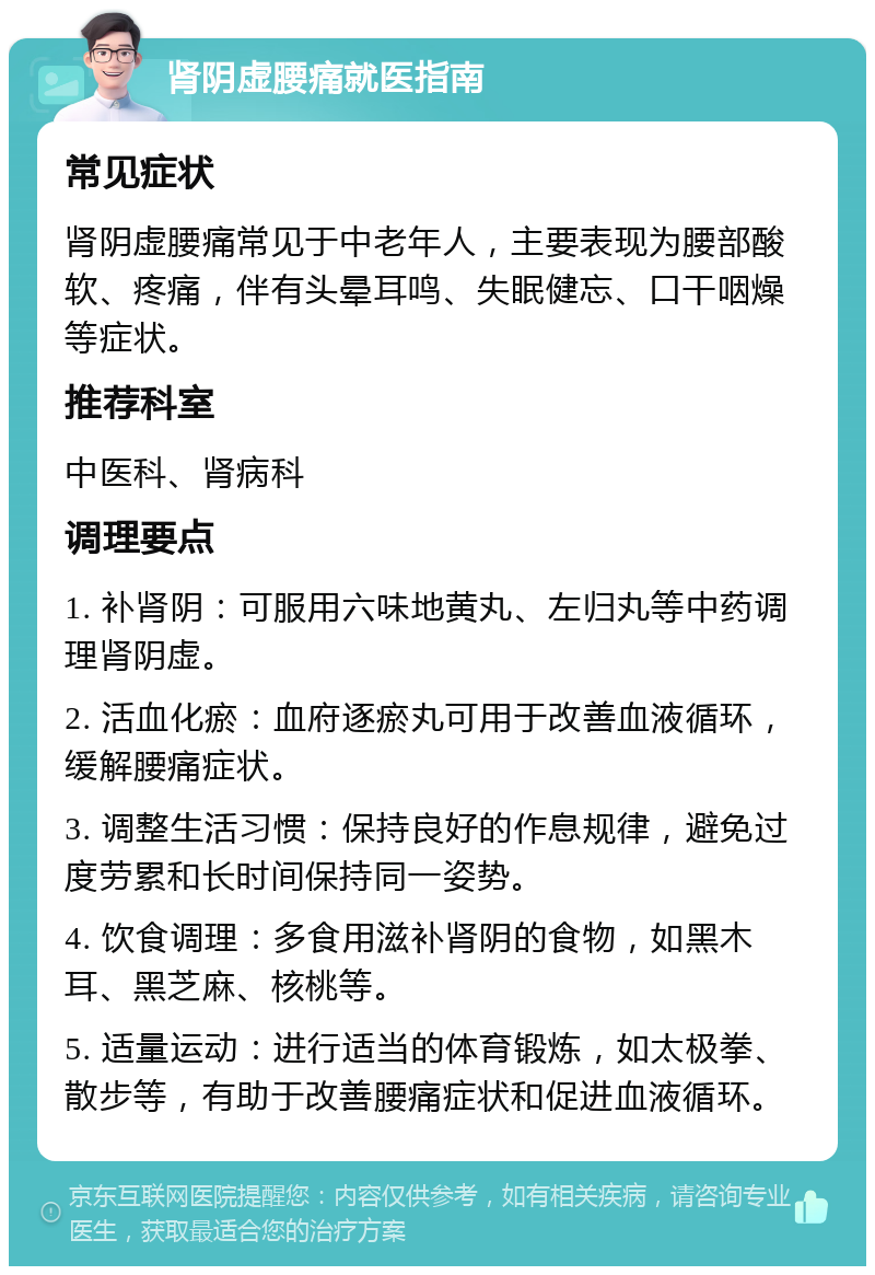 肾阴虚腰痛就医指南 常见症状 肾阴虚腰痛常见于中老年人，主要表现为腰部酸软、疼痛，伴有头晕耳鸣、失眠健忘、口干咽燥等症状。 推荐科室 中医科、肾病科 调理要点 1. 补肾阴：可服用六味地黄丸、左归丸等中药调理肾阴虚。 2. 活血化瘀：血府逐瘀丸可用于改善血液循环，缓解腰痛症状。 3. 调整生活习惯：保持良好的作息规律，避免过度劳累和长时间保持同一姿势。 4. 饮食调理：多食用滋补肾阴的食物，如黑木耳、黑芝麻、核桃等。 5. 适量运动：进行适当的体育锻炼，如太极拳、散步等，有助于改善腰痛症状和促进血液循环。