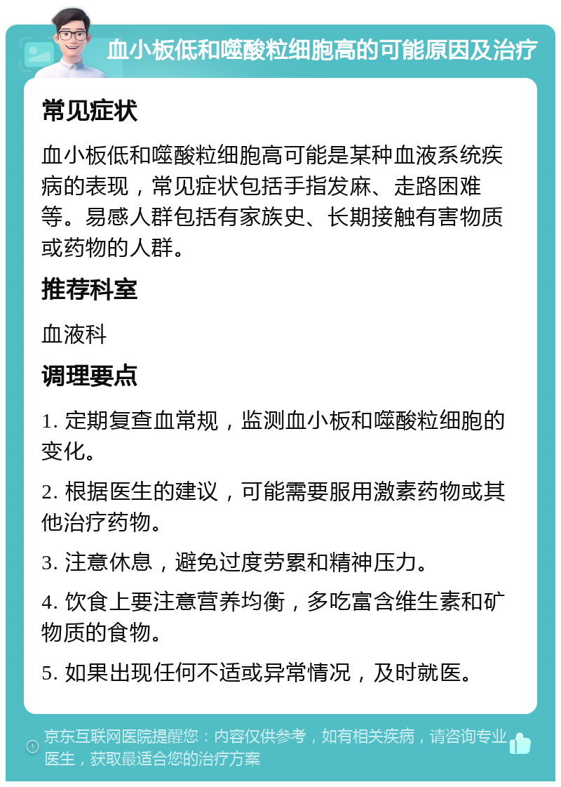 血小板低和噬酸粒细胞高的可能原因及治疗 常见症状 血小板低和噬酸粒细胞高可能是某种血液系统疾病的表现，常见症状包括手指发麻、走路困难等。易感人群包括有家族史、长期接触有害物质或药物的人群。 推荐科室 血液科 调理要点 1. 定期复查血常规，监测血小板和噬酸粒细胞的变化。 2. 根据医生的建议，可能需要服用激素药物或其他治疗药物。 3. 注意休息，避免过度劳累和精神压力。 4. 饮食上要注意营养均衡，多吃富含维生素和矿物质的食物。 5. 如果出现任何不适或异常情况，及时就医。