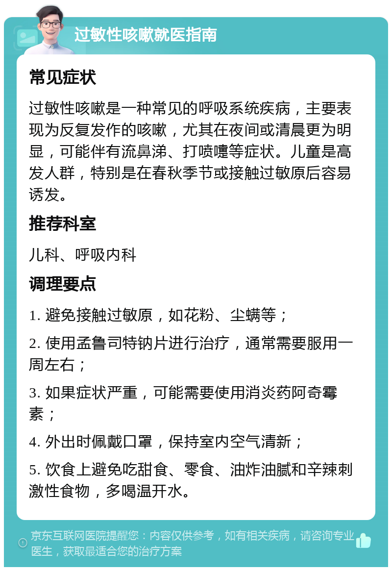 过敏性咳嗽就医指南 常见症状 过敏性咳嗽是一种常见的呼吸系统疾病，主要表现为反复发作的咳嗽，尤其在夜间或清晨更为明显，可能伴有流鼻涕、打喷嚏等症状。儿童是高发人群，特别是在春秋季节或接触过敏原后容易诱发。 推荐科室 儿科、呼吸内科 调理要点 1. 避免接触过敏原，如花粉、尘螨等； 2. 使用孟鲁司特钠片进行治疗，通常需要服用一周左右； 3. 如果症状严重，可能需要使用消炎药阿奇霉素； 4. 外出时佩戴口罩，保持室内空气清新； 5. 饮食上避免吃甜食、零食、油炸油腻和辛辣刺激性食物，多喝温开水。