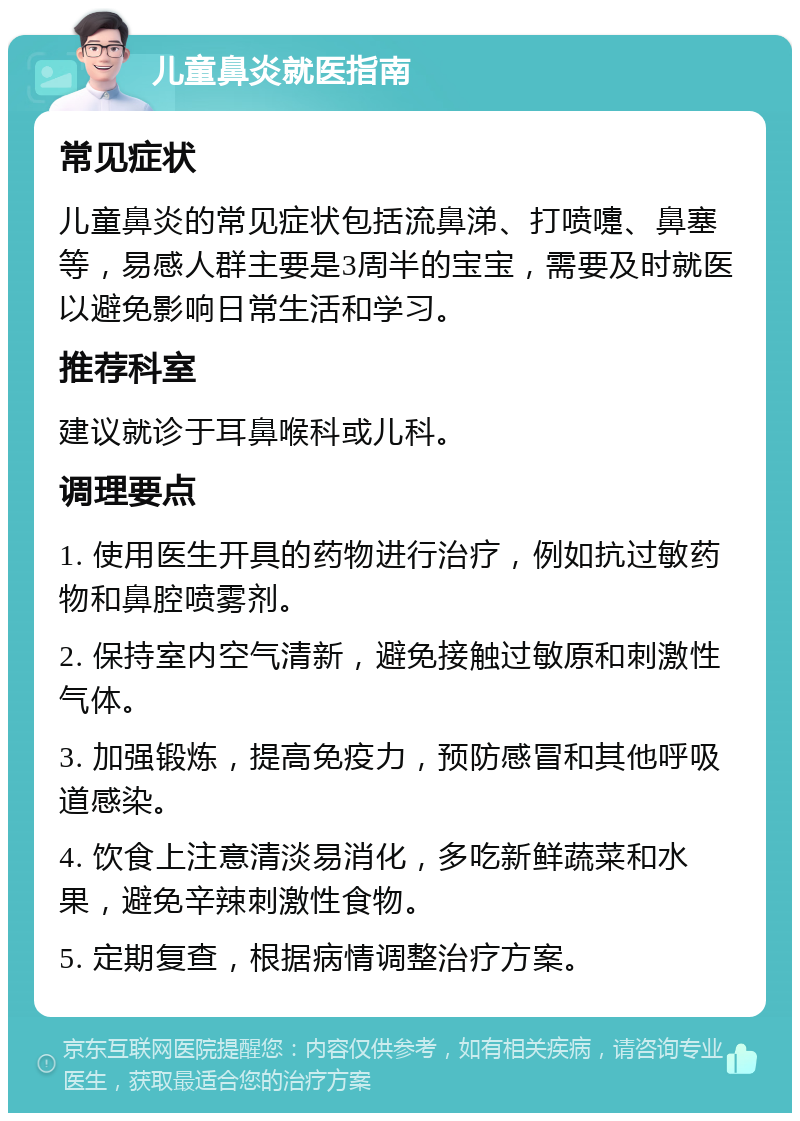 儿童鼻炎就医指南 常见症状 儿童鼻炎的常见症状包括流鼻涕、打喷嚏、鼻塞等，易感人群主要是3周半的宝宝，需要及时就医以避免影响日常生活和学习。 推荐科室 建议就诊于耳鼻喉科或儿科。 调理要点 1. 使用医生开具的药物进行治疗，例如抗过敏药物和鼻腔喷雾剂。 2. 保持室内空气清新，避免接触过敏原和刺激性气体。 3. 加强锻炼，提高免疫力，预防感冒和其他呼吸道感染。 4. 饮食上注意清淡易消化，多吃新鲜蔬菜和水果，避免辛辣刺激性食物。 5. 定期复查，根据病情调整治疗方案。