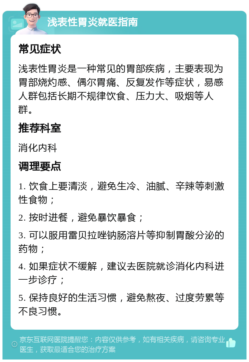 浅表性胃炎就医指南 常见症状 浅表性胃炎是一种常见的胃部疾病，主要表现为胃部烧灼感、偶尔胃痛、反复发作等症状，易感人群包括长期不规律饮食、压力大、吸烟等人群。 推荐科室 消化内科 调理要点 1. 饮食上要清淡，避免生冷、油腻、辛辣等刺激性食物； 2. 按时进餐，避免暴饮暴食； 3. 可以服用雷贝拉唑钠肠溶片等抑制胃酸分泌的药物； 4. 如果症状不缓解，建议去医院就诊消化内科进一步诊疗； 5. 保持良好的生活习惯，避免熬夜、过度劳累等不良习惯。