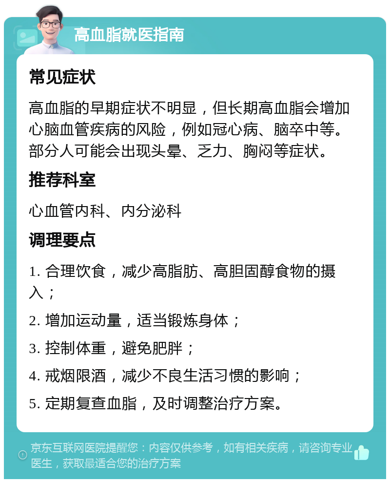 高血脂就医指南 常见症状 高血脂的早期症状不明显，但长期高血脂会增加心脑血管疾病的风险，例如冠心病、脑卒中等。部分人可能会出现头晕、乏力、胸闷等症状。 推荐科室 心血管内科、内分泌科 调理要点 1. 合理饮食，减少高脂肪、高胆固醇食物的摄入； 2. 增加运动量，适当锻炼身体； 3. 控制体重，避免肥胖； 4. 戒烟限酒，减少不良生活习惯的影响； 5. 定期复查血脂，及时调整治疗方案。