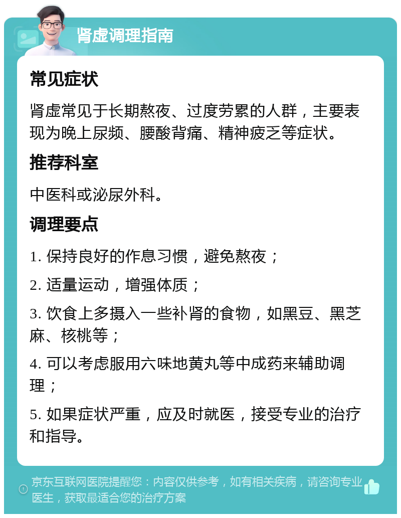 肾虚调理指南 常见症状 肾虚常见于长期熬夜、过度劳累的人群，主要表现为晚上尿频、腰酸背痛、精神疲乏等症状。 推荐科室 中医科或泌尿外科。 调理要点 1. 保持良好的作息习惯，避免熬夜； 2. 适量运动，增强体质； 3. 饮食上多摄入一些补肾的食物，如黑豆、黑芝麻、核桃等； 4. 可以考虑服用六味地黄丸等中成药来辅助调理； 5. 如果症状严重，应及时就医，接受专业的治疗和指导。