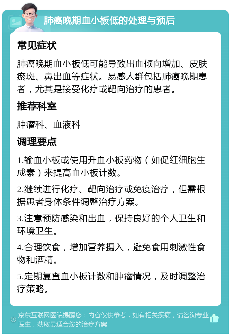 肺癌晚期血小板低的处理与预后 常见症状 肺癌晚期血小板低可能导致出血倾向增加、皮肤瘀斑、鼻出血等症状。易感人群包括肺癌晚期患者，尤其是接受化疗或靶向治疗的患者。 推荐科室 肿瘤科、血液科 调理要点 1.输血小板或使用升血小板药物（如促红细胞生成素）来提高血小板计数。 2.继续进行化疗、靶向治疗或免疫治疗，但需根据患者身体条件调整治疗方案。 3.注意预防感染和出血，保持良好的个人卫生和环境卫生。 4.合理饮食，增加营养摄入，避免食用刺激性食物和酒精。 5.定期复查血小板计数和肿瘤情况，及时调整治疗策略。