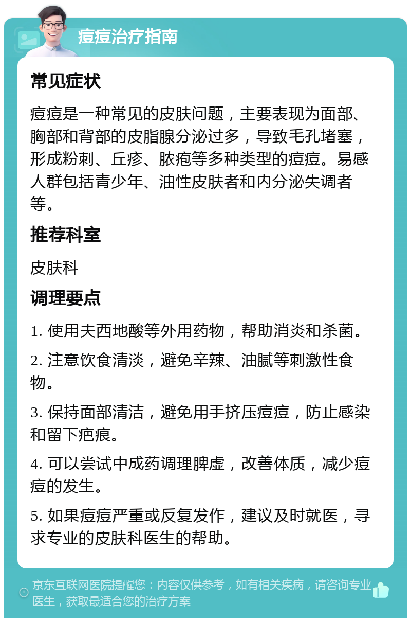 痘痘治疗指南 常见症状 痘痘是一种常见的皮肤问题，主要表现为面部、胸部和背部的皮脂腺分泌过多，导致毛孔堵塞，形成粉刺、丘疹、脓疱等多种类型的痘痘。易感人群包括青少年、油性皮肤者和内分泌失调者等。 推荐科室 皮肤科 调理要点 1. 使用夫西地酸等外用药物，帮助消炎和杀菌。 2. 注意饮食清淡，避免辛辣、油腻等刺激性食物。 3. 保持面部清洁，避免用手挤压痘痘，防止感染和留下疤痕。 4. 可以尝试中成药调理脾虚，改善体质，减少痘痘的发生。 5. 如果痘痘严重或反复发作，建议及时就医，寻求专业的皮肤科医生的帮助。