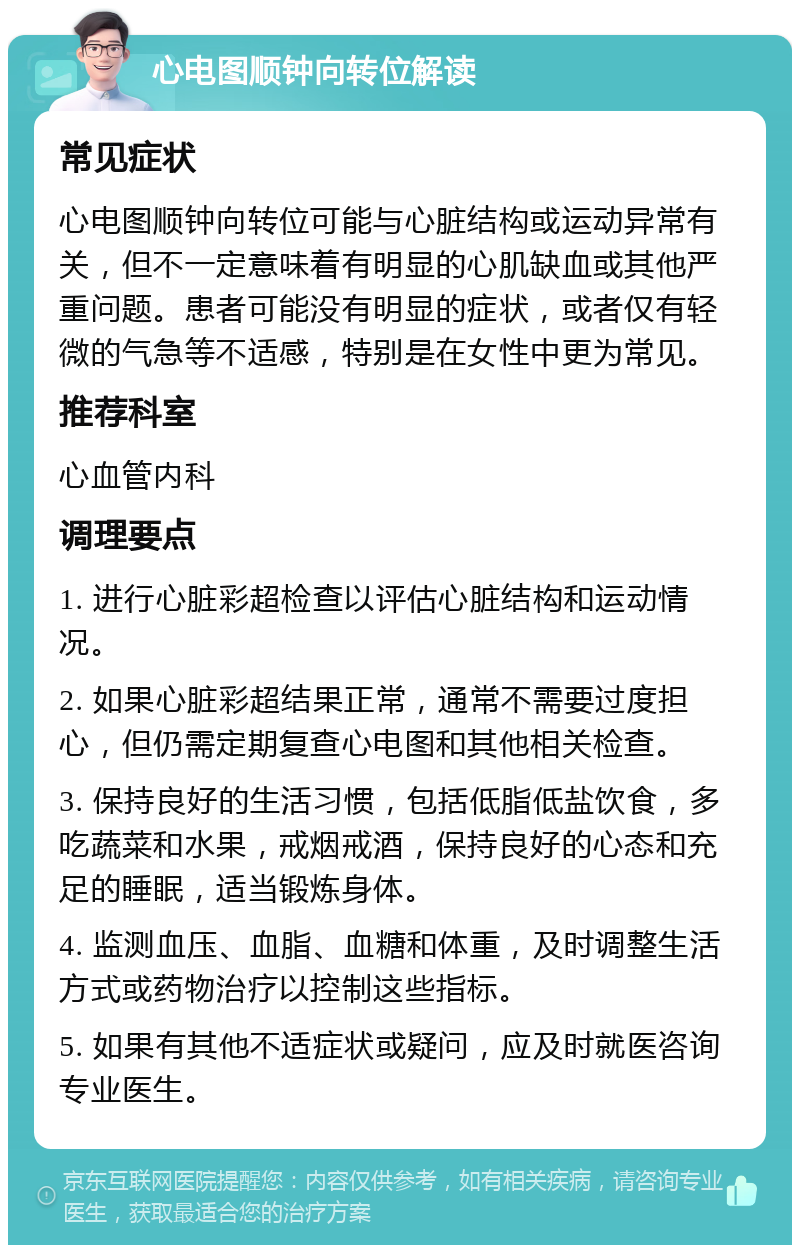 心电图顺钟向转位解读 常见症状 心电图顺钟向转位可能与心脏结构或运动异常有关，但不一定意味着有明显的心肌缺血或其他严重问题。患者可能没有明显的症状，或者仅有轻微的气急等不适感，特别是在女性中更为常见。 推荐科室 心血管内科 调理要点 1. 进行心脏彩超检查以评估心脏结构和运动情况。 2. 如果心脏彩超结果正常，通常不需要过度担心，但仍需定期复查心电图和其他相关检查。 3. 保持良好的生活习惯，包括低脂低盐饮食，多吃蔬菜和水果，戒烟戒酒，保持良好的心态和充足的睡眠，适当锻炼身体。 4. 监测血压、血脂、血糖和体重，及时调整生活方式或药物治疗以控制这些指标。 5. 如果有其他不适症状或疑问，应及时就医咨询专业医生。