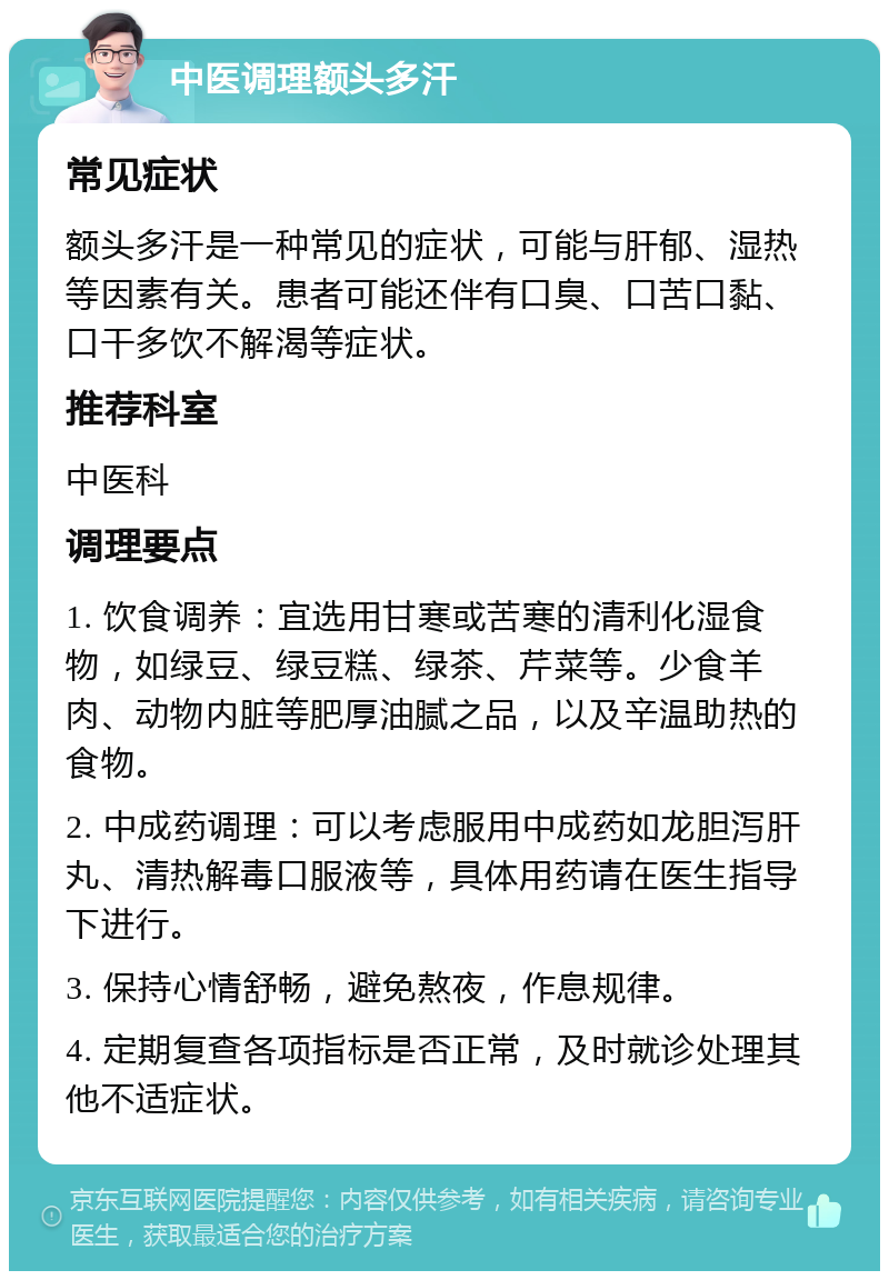 中医调理额头多汗 常见症状 额头多汗是一种常见的症状，可能与肝郁、湿热等因素有关。患者可能还伴有口臭、口苦口黏、口干多饮不解渴等症状。 推荐科室 中医科 调理要点 1. 饮食调养：宜选用甘寒或苦寒的清利化湿食物，如绿豆、绿豆糕、绿茶、芹菜等。少食羊肉、动物内脏等肥厚油腻之品，以及辛温助热的食物。 2. 中成药调理：可以考虑服用中成药如龙胆泻肝丸、清热解毒口服液等，具体用药请在医生指导下进行。 3. 保持心情舒畅，避免熬夜，作息规律。 4. 定期复查各项指标是否正常，及时就诊处理其他不适症状。