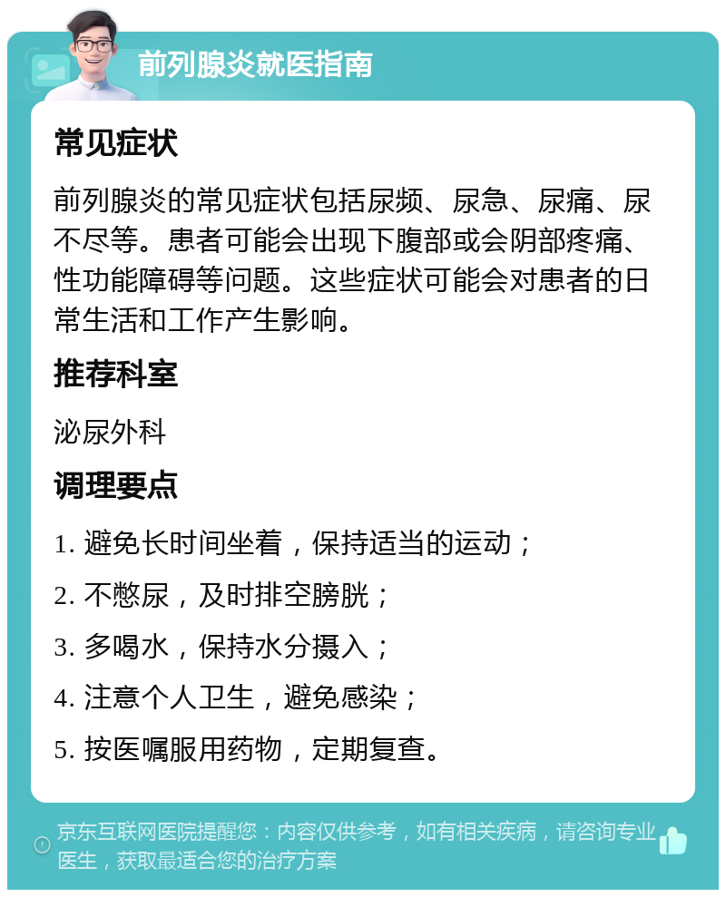 前列腺炎就医指南 常见症状 前列腺炎的常见症状包括尿频、尿急、尿痛、尿不尽等。患者可能会出现下腹部或会阴部疼痛、性功能障碍等问题。这些症状可能会对患者的日常生活和工作产生影响。 推荐科室 泌尿外科 调理要点 1. 避免长时间坐着，保持适当的运动； 2. 不憋尿，及时排空膀胱； 3. 多喝水，保持水分摄入； 4. 注意个人卫生，避免感染； 5. 按医嘱服用药物，定期复查。