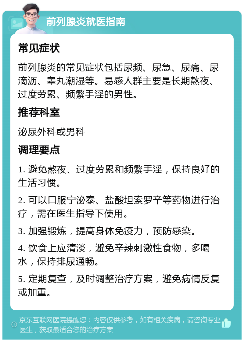 前列腺炎就医指南 常见症状 前列腺炎的常见症状包括尿频、尿急、尿痛、尿滴沥、睾丸潮湿等。易感人群主要是长期熬夜、过度劳累、频繁手淫的男性。 推荐科室 泌尿外科或男科 调理要点 1. 避免熬夜、过度劳累和频繁手淫，保持良好的生活习惯。 2. 可以口服宁泌泰、盐酸坦索罗辛等药物进行治疗，需在医生指导下使用。 3. 加强锻炼，提高身体免疫力，预防感染。 4. 饮食上应清淡，避免辛辣刺激性食物，多喝水，保持排尿通畅。 5. 定期复查，及时调整治疗方案，避免病情反复或加重。