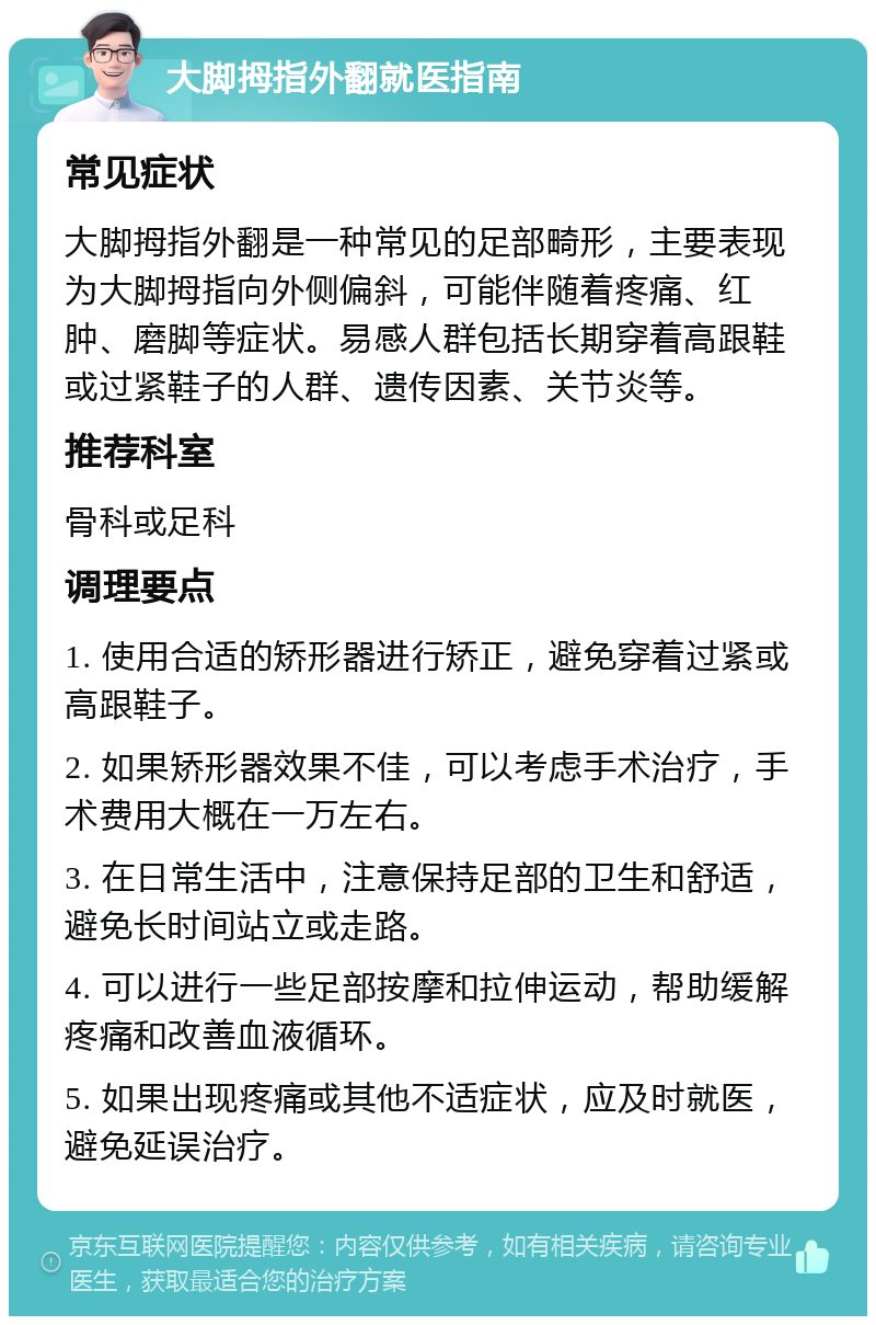 大脚拇指外翻就医指南 常见症状 大脚拇指外翻是一种常见的足部畸形，主要表现为大脚拇指向外侧偏斜，可能伴随着疼痛、红肿、磨脚等症状。易感人群包括长期穿着高跟鞋或过紧鞋子的人群、遗传因素、关节炎等。 推荐科室 骨科或足科 调理要点 1. 使用合适的矫形器进行矫正，避免穿着过紧或高跟鞋子。 2. 如果矫形器效果不佳，可以考虑手术治疗，手术费用大概在一万左右。 3. 在日常生活中，注意保持足部的卫生和舒适，避免长时间站立或走路。 4. 可以进行一些足部按摩和拉伸运动，帮助缓解疼痛和改善血液循环。 5. 如果出现疼痛或其他不适症状，应及时就医，避免延误治疗。