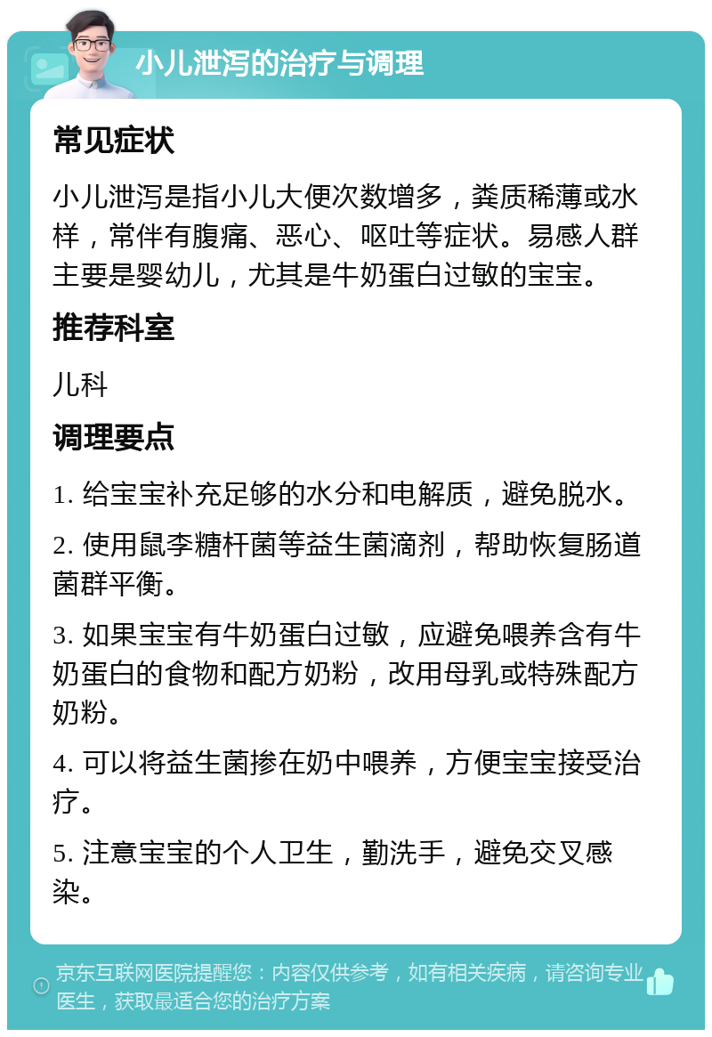 小儿泄泻的治疗与调理 常见症状 小儿泄泻是指小儿大便次数增多，粪质稀薄或水样，常伴有腹痛、恶心、呕吐等症状。易感人群主要是婴幼儿，尤其是牛奶蛋白过敏的宝宝。 推荐科室 儿科 调理要点 1. 给宝宝补充足够的水分和电解质，避免脱水。 2. 使用鼠李糖杆菌等益生菌滴剂，帮助恢复肠道菌群平衡。 3. 如果宝宝有牛奶蛋白过敏，应避免喂养含有牛奶蛋白的食物和配方奶粉，改用母乳或特殊配方奶粉。 4. 可以将益生菌掺在奶中喂养，方便宝宝接受治疗。 5. 注意宝宝的个人卫生，勤洗手，避免交叉感染。