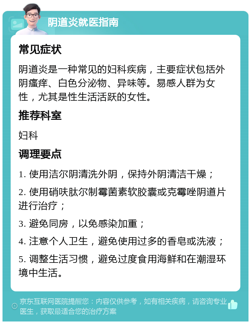 阴道炎就医指南 常见症状 阴道炎是一种常见的妇科疾病，主要症状包括外阴瘙痒、白色分泌物、异味等。易感人群为女性，尤其是性生活活跃的女性。 推荐科室 妇科 调理要点 1. 使用洁尔阴清洗外阴，保持外阴清洁干燥； 2. 使用硝呋肽尔制霉菌素软胶囊或克霉唑阴道片进行治疗； 3. 避免同房，以免感染加重； 4. 注意个人卫生，避免使用过多的香皂或洗液； 5. 调整生活习惯，避免过度食用海鲜和在潮湿环境中生活。