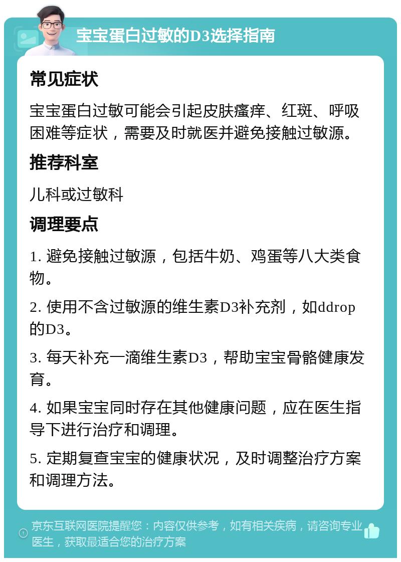 宝宝蛋白过敏的D3选择指南 常见症状 宝宝蛋白过敏可能会引起皮肤瘙痒、红斑、呼吸困难等症状，需要及时就医并避免接触过敏源。 推荐科室 儿科或过敏科 调理要点 1. 避免接触过敏源，包括牛奶、鸡蛋等八大类食物。 2. 使用不含过敏源的维生素D3补充剂，如ddrop的D3。 3. 每天补充一滴维生素D3，帮助宝宝骨骼健康发育。 4. 如果宝宝同时存在其他健康问题，应在医生指导下进行治疗和调理。 5. 定期复查宝宝的健康状况，及时调整治疗方案和调理方法。