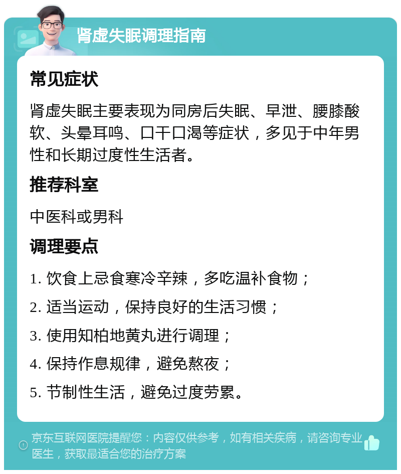 肾虚失眠调理指南 常见症状 肾虚失眠主要表现为同房后失眠、早泄、腰膝酸软、头晕耳鸣、口干口渴等症状，多见于中年男性和长期过度性生活者。 推荐科室 中医科或男科 调理要点 1. 饮食上忌食寒冷辛辣，多吃温补食物； 2. 适当运动，保持良好的生活习惯； 3. 使用知柏地黄丸进行调理； 4. 保持作息规律，避免熬夜； 5. 节制性生活，避免过度劳累。