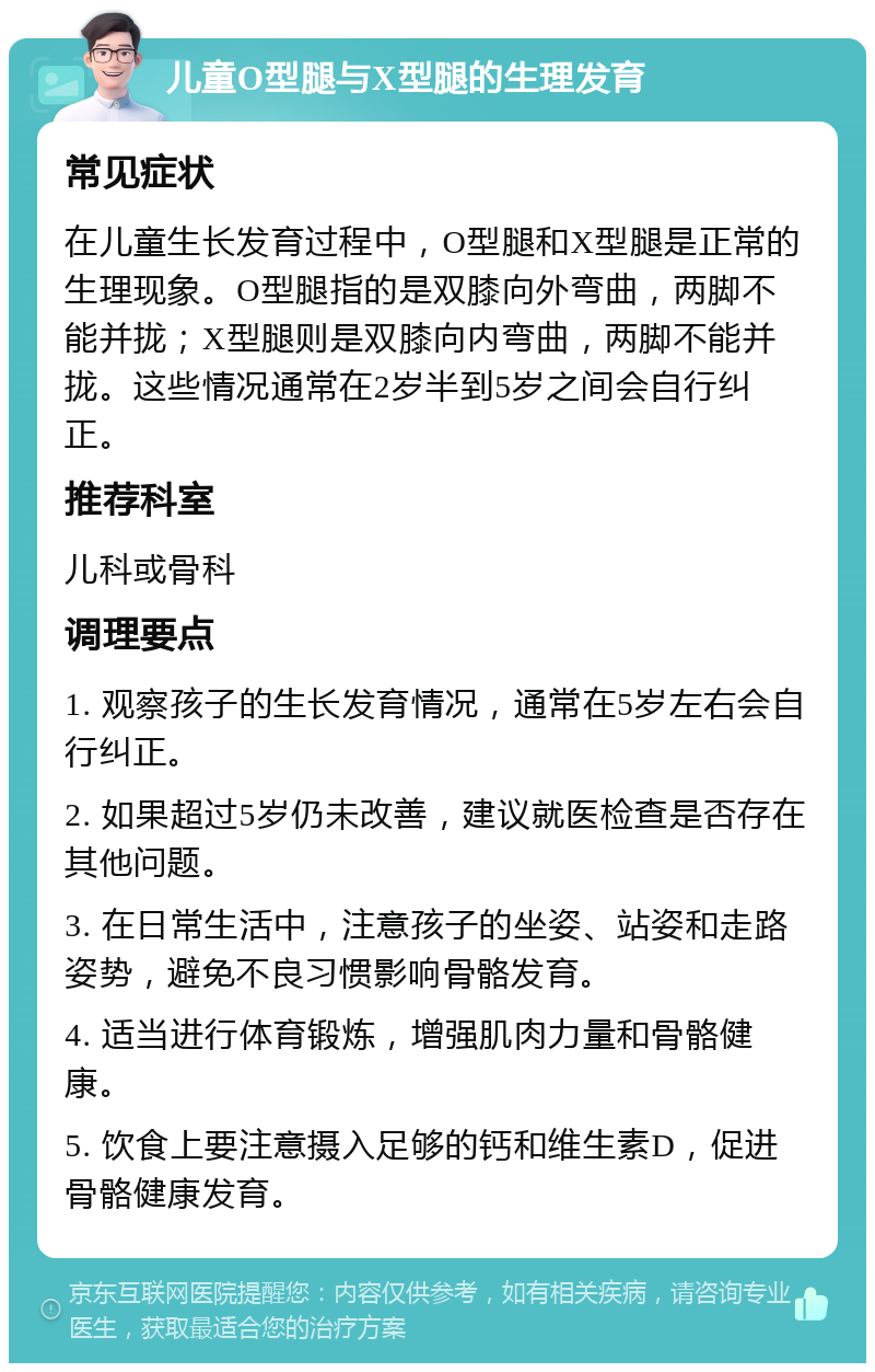 儿童O型腿与X型腿的生理发育 常见症状 在儿童生长发育过程中，O型腿和X型腿是正常的生理现象。O型腿指的是双膝向外弯曲，两脚不能并拢；X型腿则是双膝向内弯曲，两脚不能并拢。这些情况通常在2岁半到5岁之间会自行纠正。 推荐科室 儿科或骨科 调理要点 1. 观察孩子的生长发育情况，通常在5岁左右会自行纠正。 2. 如果超过5岁仍未改善，建议就医检查是否存在其他问题。 3. 在日常生活中，注意孩子的坐姿、站姿和走路姿势，避免不良习惯影响骨骼发育。 4. 适当进行体育锻炼，增强肌肉力量和骨骼健康。 5. 饮食上要注意摄入足够的钙和维生素D，促进骨骼健康发育。