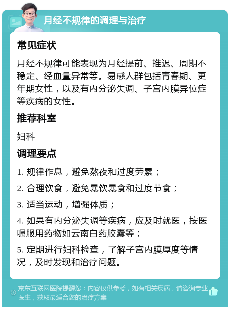 月经不规律的调理与治疗 常见症状 月经不规律可能表现为月经提前、推迟、周期不稳定、经血量异常等。易感人群包括青春期、更年期女性，以及有内分泌失调、子宫内膜异位症等疾病的女性。 推荐科室 妇科 调理要点 1. 规律作息，避免熬夜和过度劳累； 2. 合理饮食，避免暴饮暴食和过度节食； 3. 适当运动，增强体质； 4. 如果有内分泌失调等疾病，应及时就医，按医嘱服用药物如云南白药胶囊等； 5. 定期进行妇科检查，了解子宫内膜厚度等情况，及时发现和治疗问题。