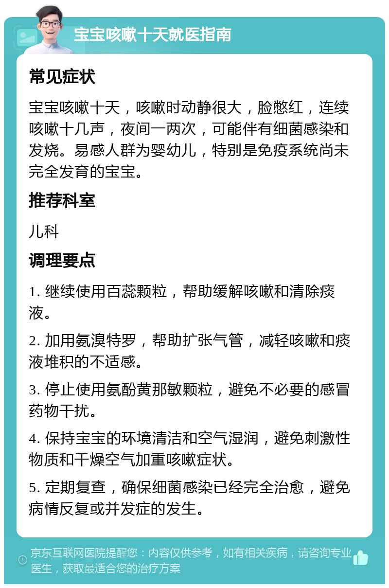 宝宝咳嗽十天就医指南 常见症状 宝宝咳嗽十天，咳嗽时动静很大，脸憋红，连续咳嗽十几声，夜间一两次，可能伴有细菌感染和发烧。易感人群为婴幼儿，特别是免疫系统尚未完全发育的宝宝。 推荐科室 儿科 调理要点 1. 继续使用百蕊颗粒，帮助缓解咳嗽和清除痰液。 2. 加用氨溴特罗，帮助扩张气管，减轻咳嗽和痰液堆积的不适感。 3. 停止使用氨酚黄那敏颗粒，避免不必要的感冒药物干扰。 4. 保持宝宝的环境清洁和空气湿润，避免刺激性物质和干燥空气加重咳嗽症状。 5. 定期复查，确保细菌感染已经完全治愈，避免病情反复或并发症的发生。