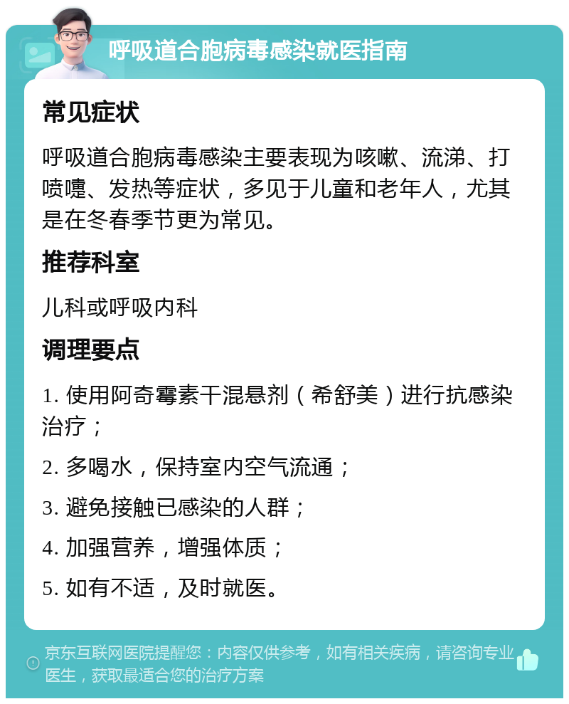 呼吸道合胞病毒感染就医指南 常见症状 呼吸道合胞病毒感染主要表现为咳嗽、流涕、打喷嚏、发热等症状，多见于儿童和老年人，尤其是在冬春季节更为常见。 推荐科室 儿科或呼吸内科 调理要点 1. 使用阿奇霉素干混悬剂（希舒美）进行抗感染治疗； 2. 多喝水，保持室内空气流通； 3. 避免接触已感染的人群； 4. 加强营养，增强体质； 5. 如有不适，及时就医。