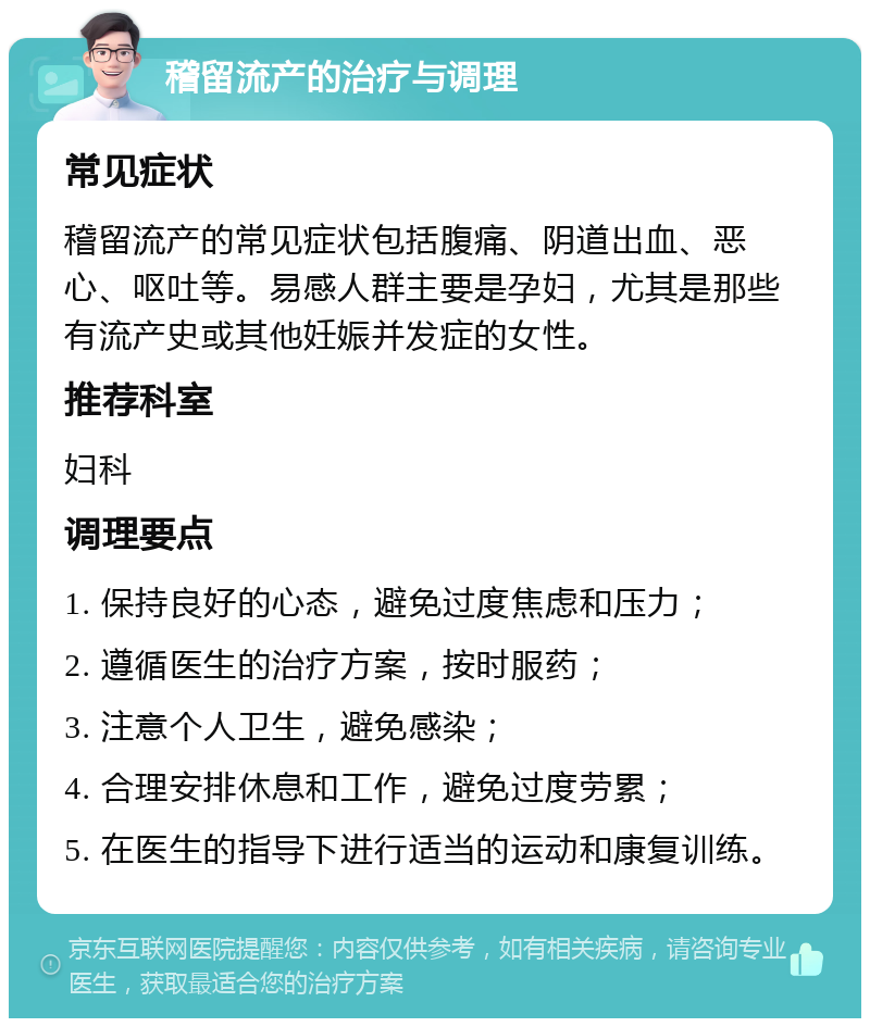 稽留流产的治疗与调理 常见症状 稽留流产的常见症状包括腹痛、阴道出血、恶心、呕吐等。易感人群主要是孕妇，尤其是那些有流产史或其他妊娠并发症的女性。 推荐科室 妇科 调理要点 1. 保持良好的心态，避免过度焦虑和压力； 2. 遵循医生的治疗方案，按时服药； 3. 注意个人卫生，避免感染； 4. 合理安排休息和工作，避免过度劳累； 5. 在医生的指导下进行适当的运动和康复训练。