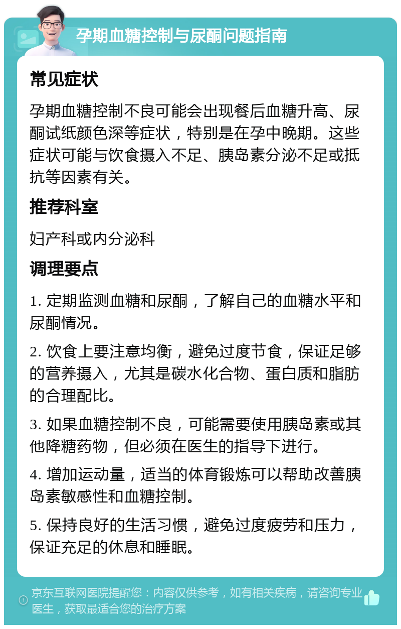 孕期血糖控制与尿酮问题指南 常见症状 孕期血糖控制不良可能会出现餐后血糖升高、尿酮试纸颜色深等症状，特别是在孕中晚期。这些症状可能与饮食摄入不足、胰岛素分泌不足或抵抗等因素有关。 推荐科室 妇产科或内分泌科 调理要点 1. 定期监测血糖和尿酮，了解自己的血糖水平和尿酮情况。 2. 饮食上要注意均衡，避免过度节食，保证足够的营养摄入，尤其是碳水化合物、蛋白质和脂肪的合理配比。 3. 如果血糖控制不良，可能需要使用胰岛素或其他降糖药物，但必须在医生的指导下进行。 4. 增加运动量，适当的体育锻炼可以帮助改善胰岛素敏感性和血糖控制。 5. 保持良好的生活习惯，避免过度疲劳和压力，保证充足的休息和睡眠。