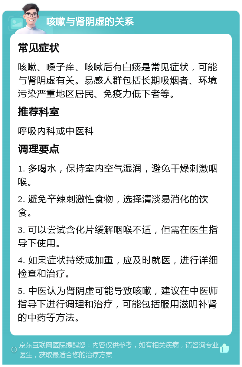 咳嗽与肾阴虚的关系 常见症状 咳嗽、嗓子痒、咳嗽后有白痰是常见症状，可能与肾阴虚有关。易感人群包括长期吸烟者、环境污染严重地区居民、免疫力低下者等。 推荐科室 呼吸内科或中医科 调理要点 1. 多喝水，保持室内空气湿润，避免干燥刺激咽喉。 2. 避免辛辣刺激性食物，选择清淡易消化的饮食。 3. 可以尝试含化片缓解咽喉不适，但需在医生指导下使用。 4. 如果症状持续或加重，应及时就医，进行详细检查和治疗。 5. 中医认为肾阴虚可能导致咳嗽，建议在中医师指导下进行调理和治疗，可能包括服用滋阴补肾的中药等方法。