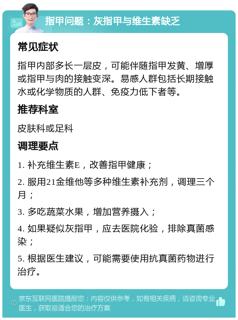 指甲问题：灰指甲与维生素缺乏 常见症状 指甲内部多长一层皮，可能伴随指甲发黄、增厚或指甲与肉的接触变深。易感人群包括长期接触水或化学物质的人群、免疫力低下者等。 推荐科室 皮肤科或足科 调理要点 1. 补充维生素E，改善指甲健康； 2. 服用21金维他等多种维生素补充剂，调理三个月； 3. 多吃蔬菜水果，增加营养摄入； 4. 如果疑似灰指甲，应去医院化验，排除真菌感染； 5. 根据医生建议，可能需要使用抗真菌药物进行治疗。