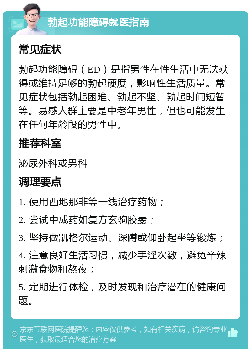 勃起功能障碍就医指南 常见症状 勃起功能障碍（ED）是指男性在性生活中无法获得或维持足够的勃起硬度，影响性生活质量。常见症状包括勃起困难、勃起不坚、勃起时间短暂等。易感人群主要是中老年男性，但也可能发生在任何年龄段的男性中。 推荐科室 泌尿外科或男科 调理要点 1. 使用西地那非等一线治疗药物； 2. 尝试中成药如复方玄驹胶囊； 3. 坚持做凯格尔运动、深蹲或仰卧起坐等锻炼； 4. 注意良好生活习惯，减少手淫次数，避免辛辣刺激食物和熬夜； 5. 定期进行体检，及时发现和治疗潜在的健康问题。