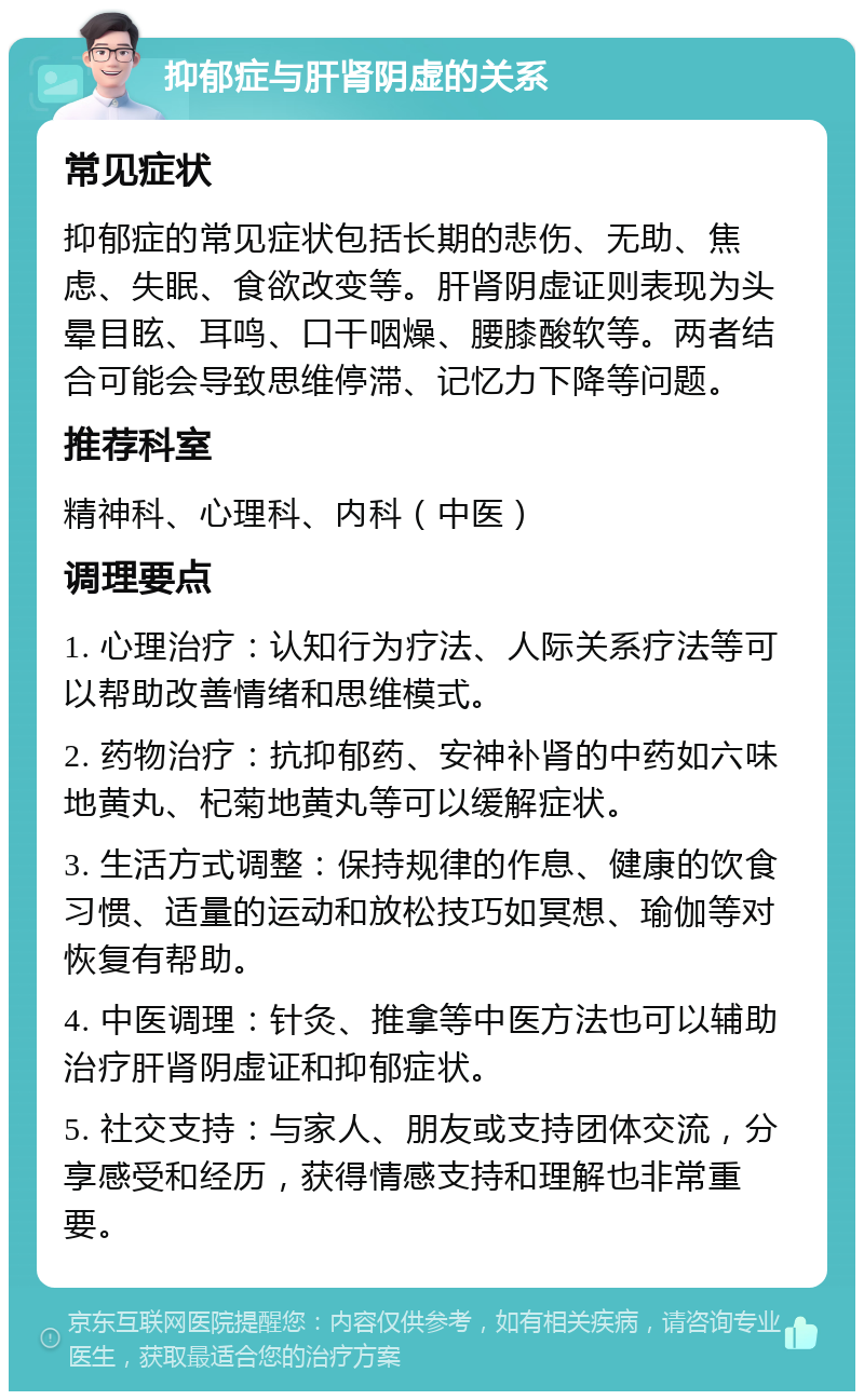 抑郁症与肝肾阴虚的关系 常见症状 抑郁症的常见症状包括长期的悲伤、无助、焦虑、失眠、食欲改变等。肝肾阴虚证则表现为头晕目眩、耳鸣、口干咽燥、腰膝酸软等。两者结合可能会导致思维停滞、记忆力下降等问题。 推荐科室 精神科、心理科、内科（中医） 调理要点 1. 心理治疗：认知行为疗法、人际关系疗法等可以帮助改善情绪和思维模式。 2. 药物治疗：抗抑郁药、安神补肾的中药如六味地黄丸、杞菊地黄丸等可以缓解症状。 3. 生活方式调整：保持规律的作息、健康的饮食习惯、适量的运动和放松技巧如冥想、瑜伽等对恢复有帮助。 4. 中医调理：针灸、推拿等中医方法也可以辅助治疗肝肾阴虚证和抑郁症状。 5. 社交支持：与家人、朋友或支持团体交流，分享感受和经历，获得情感支持和理解也非常重要。