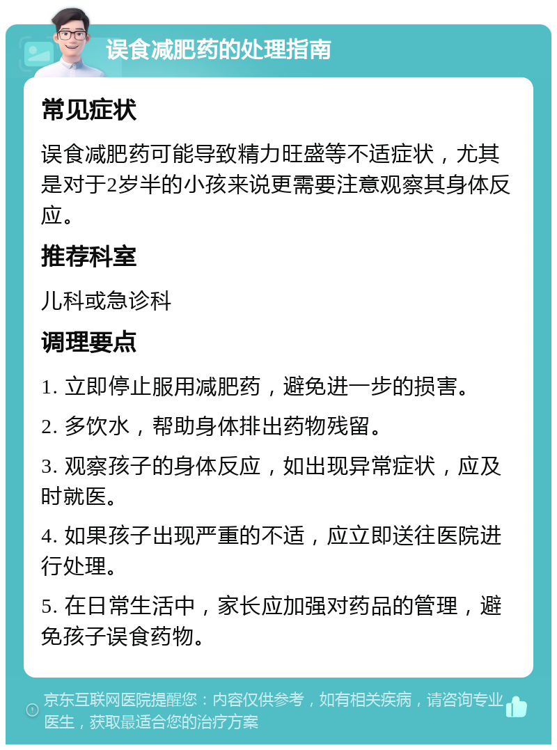 误食减肥药的处理指南 常见症状 误食减肥药可能导致精力旺盛等不适症状，尤其是对于2岁半的小孩来说更需要注意观察其身体反应。 推荐科室 儿科或急诊科 调理要点 1. 立即停止服用减肥药，避免进一步的损害。 2. 多饮水，帮助身体排出药物残留。 3. 观察孩子的身体反应，如出现异常症状，应及时就医。 4. 如果孩子出现严重的不适，应立即送往医院进行处理。 5. 在日常生活中，家长应加强对药品的管理，避免孩子误食药物。