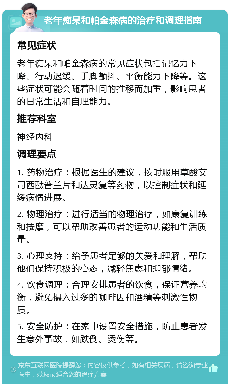 老年痴呆和帕金森病的治疗和调理指南 常见症状 老年痴呆和帕金森病的常见症状包括记忆力下降、行动迟缓、手脚颤抖、平衡能力下降等。这些症状可能会随着时间的推移而加重，影响患者的日常生活和自理能力。 推荐科室 神经内科 调理要点 1. 药物治疗：根据医生的建议，按时服用草酸艾司西酞普兰片和达灵复等药物，以控制症状和延缓病情进展。 2. 物理治疗：进行适当的物理治疗，如康复训练和按摩，可以帮助改善患者的运动功能和生活质量。 3. 心理支持：给予患者足够的关爱和理解，帮助他们保持积极的心态，减轻焦虑和抑郁情绪。 4. 饮食调理：合理安排患者的饮食，保证营养均衡，避免摄入过多的咖啡因和酒精等刺激性物质。 5. 安全防护：在家中设置安全措施，防止患者发生意外事故，如跌倒、烫伤等。