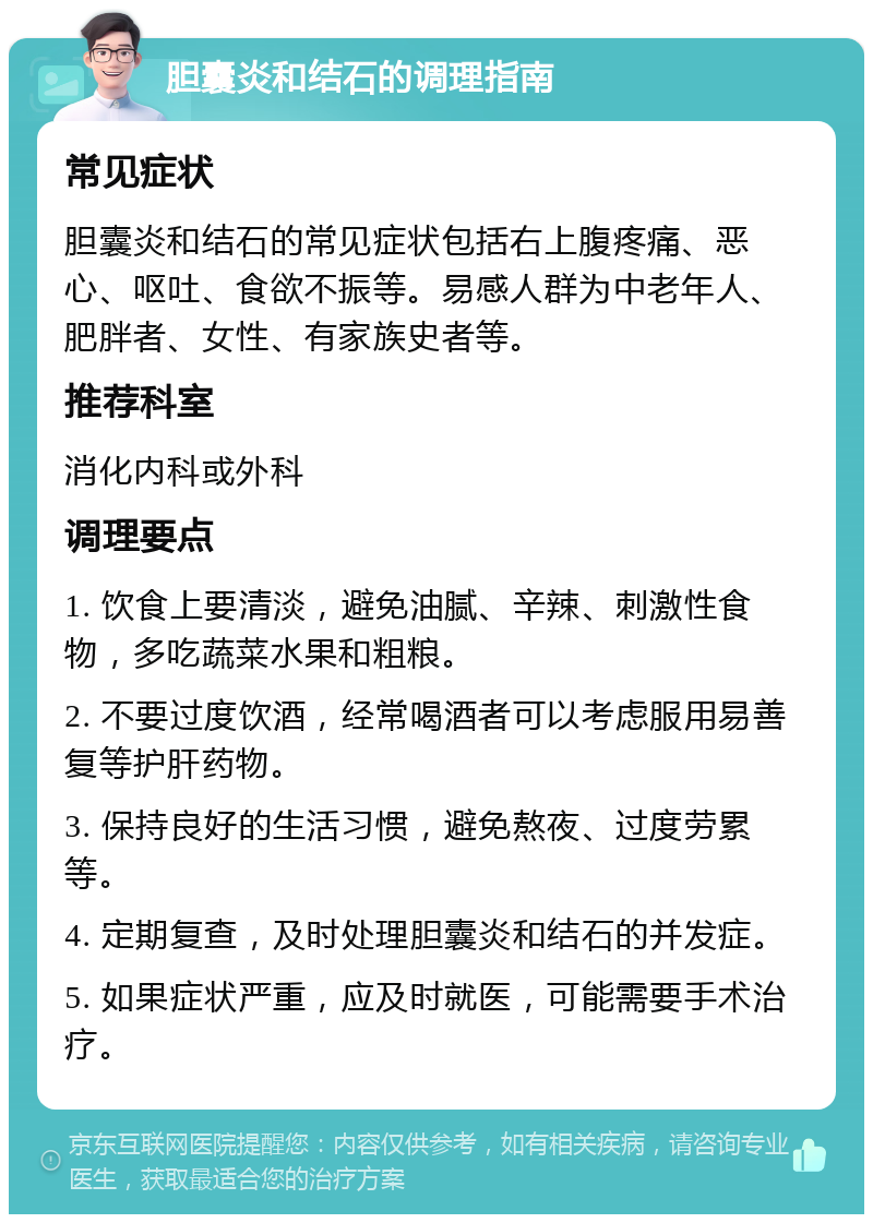 胆囊炎和结石的调理指南 常见症状 胆囊炎和结石的常见症状包括右上腹疼痛、恶心、呕吐、食欲不振等。易感人群为中老年人、肥胖者、女性、有家族史者等。 推荐科室 消化内科或外科 调理要点 1. 饮食上要清淡，避免油腻、辛辣、刺激性食物，多吃蔬菜水果和粗粮。 2. 不要过度饮酒，经常喝酒者可以考虑服用易善复等护肝药物。 3. 保持良好的生活习惯，避免熬夜、过度劳累等。 4. 定期复查，及时处理胆囊炎和结石的并发症。 5. 如果症状严重，应及时就医，可能需要手术治疗。