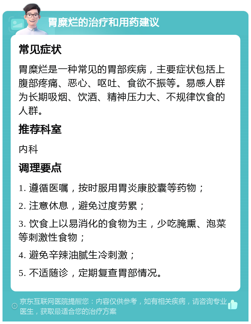 胃糜烂的治疗和用药建议 常见症状 胃糜烂是一种常见的胃部疾病，主要症状包括上腹部疼痛、恶心、呕吐、食欲不振等。易感人群为长期吸烟、饮酒、精神压力大、不规律饮食的人群。 推荐科室 内科 调理要点 1. 遵循医嘱，按时服用胃炎康胶囊等药物； 2. 注意休息，避免过度劳累； 3. 饮食上以易消化的食物为主，少吃腌熏、泡菜等刺激性食物； 4. 避免辛辣油腻生冷刺激； 5. 不适随诊，定期复查胃部情况。