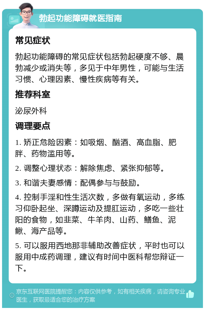 勃起功能障碍就医指南 常见症状 勃起功能障碍的常见症状包括勃起硬度不够、晨勃减少或消失等，多见于中年男性，可能与生活习惯、心理因素、慢性疾病等有关。 推荐科室 泌尿外科 调理要点 1. 矫正危险因素：如吸烟、酗酒、高血脂、肥胖、药物滥用等。 2. 调整心理状态：解除焦虑、紧张抑郁等。 3. 和谐夫妻感情：配偶参与与鼓励。 4. 控制手淫和性生活次数，多做有氧运动，多练习仰卧起坐、深蹲运动及提肛运动，多吃一些壮阳的食物，如韭菜、牛羊肉、山药、鳝鱼、泥鳅、海产品等。 5. 可以服用西地那非辅助改善症状，平时也可以服用中成药调理，建议有时间中医科帮您辩证一下。