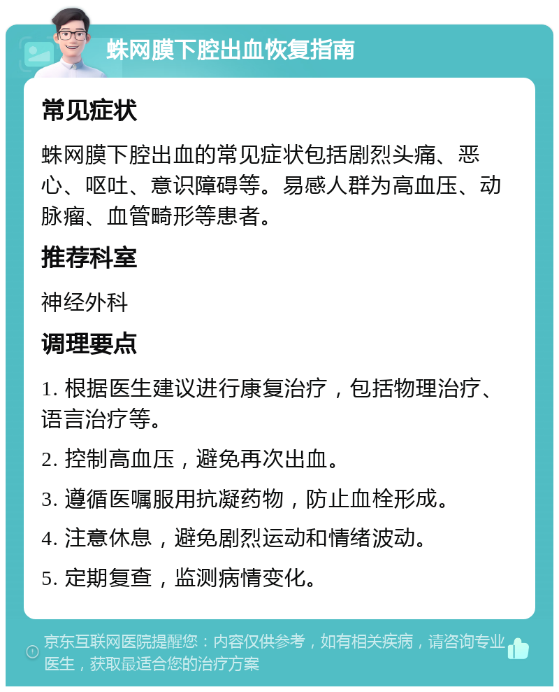 蛛网膜下腔出血恢复指南 常见症状 蛛网膜下腔出血的常见症状包括剧烈头痛、恶心、呕吐、意识障碍等。易感人群为高血压、动脉瘤、血管畸形等患者。 推荐科室 神经外科 调理要点 1. 根据医生建议进行康复治疗，包括物理治疗、语言治疗等。 2. 控制高血压，避免再次出血。 3. 遵循医嘱服用抗凝药物，防止血栓形成。 4. 注意休息，避免剧烈运动和情绪波动。 5. 定期复查，监测病情变化。