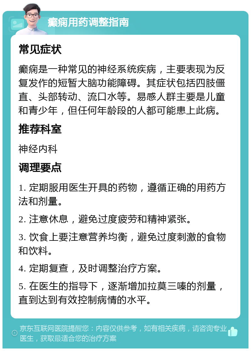 癫痫用药调整指南 常见症状 癫痫是一种常见的神经系统疾病，主要表现为反复发作的短暂大脑功能障碍。其症状包括四肢僵直、头部转动、流口水等。易感人群主要是儿童和青少年，但任何年龄段的人都可能患上此病。 推荐科室 神经内科 调理要点 1. 定期服用医生开具的药物，遵循正确的用药方法和剂量。 2. 注意休息，避免过度疲劳和精神紧张。 3. 饮食上要注意营养均衡，避免过度刺激的食物和饮料。 4. 定期复查，及时调整治疗方案。 5. 在医生的指导下，逐渐增加拉莫三嗪的剂量，直到达到有效控制病情的水平。