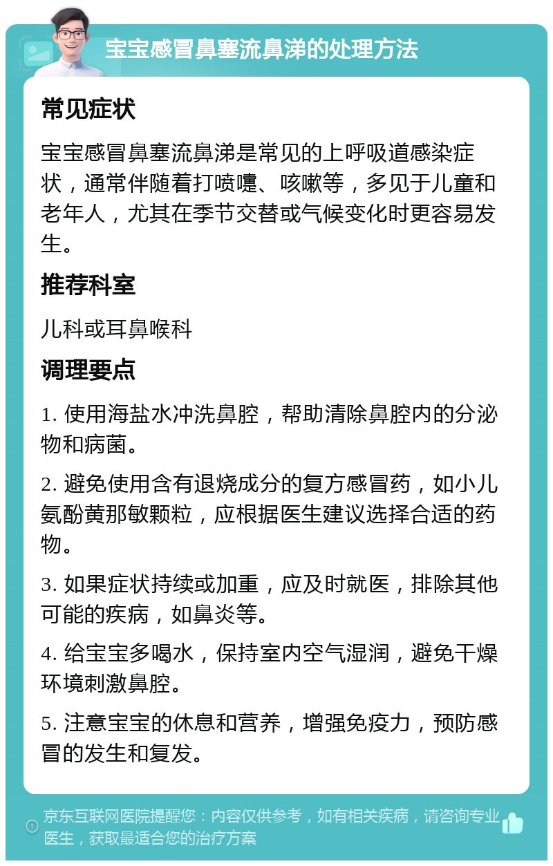 宝宝感冒鼻塞流鼻涕的处理方法 常见症状 宝宝感冒鼻塞流鼻涕是常见的上呼吸道感染症状，通常伴随着打喷嚏、咳嗽等，多见于儿童和老年人，尤其在季节交替或气候变化时更容易发生。 推荐科室 儿科或耳鼻喉科 调理要点 1. 使用海盐水冲洗鼻腔，帮助清除鼻腔内的分泌物和病菌。 2. 避免使用含有退烧成分的复方感冒药，如小儿氨酚黄那敏颗粒，应根据医生建议选择合适的药物。 3. 如果症状持续或加重，应及时就医，排除其他可能的疾病，如鼻炎等。 4. 给宝宝多喝水，保持室内空气湿润，避免干燥环境刺激鼻腔。 5. 注意宝宝的休息和营养，增强免疫力，预防感冒的发生和复发。