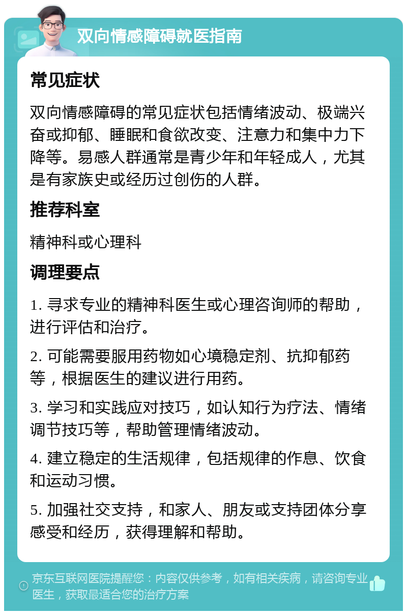 双向情感障碍就医指南 常见症状 双向情感障碍的常见症状包括情绪波动、极端兴奋或抑郁、睡眠和食欲改变、注意力和集中力下降等。易感人群通常是青少年和年轻成人，尤其是有家族史或经历过创伤的人群。 推荐科室 精神科或心理科 调理要点 1. 寻求专业的精神科医生或心理咨询师的帮助，进行评估和治疗。 2. 可能需要服用药物如心境稳定剂、抗抑郁药等，根据医生的建议进行用药。 3. 学习和实践应对技巧，如认知行为疗法、情绪调节技巧等，帮助管理情绪波动。 4. 建立稳定的生活规律，包括规律的作息、饮食和运动习惯。 5. 加强社交支持，和家人、朋友或支持团体分享感受和经历，获得理解和帮助。