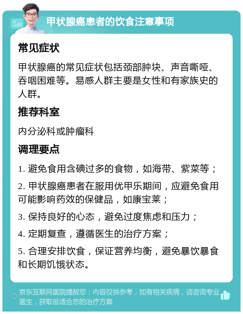 甲状腺癌患者的饮食注意事项 常见症状 甲状腺癌的常见症状包括颈部肿块、声音嘶哑、吞咽困难等。易感人群主要是女性和有家族史的人群。 推荐科室 内分泌科或肿瘤科 调理要点 1. 避免食用含碘过多的食物，如海带、紫菜等； 2. 甲状腺癌患者在服用优甲乐期间，应避免食用可能影响药效的保健品，如康宝莱； 3. 保持良好的心态，避免过度焦虑和压力； 4. 定期复查，遵循医生的治疗方案； 5. 合理安排饮食，保证营养均衡，避免暴饮暴食和长期饥饿状态。