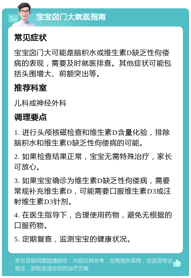 宝宝囟门大就医指南 常见症状 宝宝囟门大可能是脑积水或维生素D缺乏性佝偻病的表现，需要及时就医排查。其他症状可能包括头围增大、前额突出等。 推荐科室 儿科或神经外科 调理要点 1. 进行头颅核磁检查和维生素D含量化验，排除脑积水和维生素D缺乏性佝偻病的可能。 2. 如果检查结果正常，宝宝无需特殊治疗，家长可放心。 3. 如果宝宝确诊为维生素D缺乏性佝偻病，需要常规补充维生素D，可能需要口服维生素D3或注射维生素D3针剂。 4. 在医生指导下，合理使用药物，避免无根据的口服药物。 5. 定期复查，监测宝宝的健康状况。