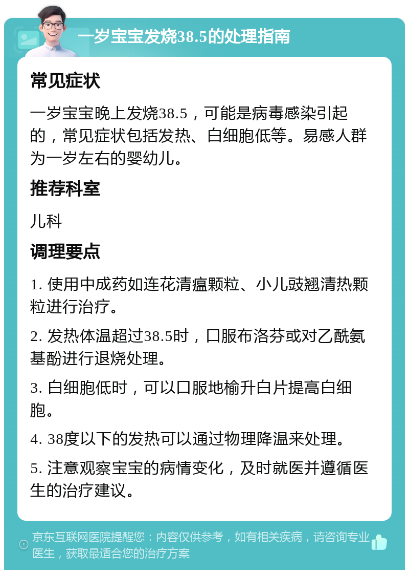 一岁宝宝发烧38.5的处理指南 常见症状 一岁宝宝晚上发烧38.5，可能是病毒感染引起的，常见症状包括发热、白细胞低等。易感人群为一岁左右的婴幼儿。 推荐科室 儿科 调理要点 1. 使用中成药如连花清瘟颗粒、小儿豉翘清热颗粒进行治疗。 2. 发热体温超过38.5时，口服布洛芬或对乙酰氨基酚进行退烧处理。 3. 白细胞低时，可以口服地榆升白片提高白细胞。 4. 38度以下的发热可以通过物理降温来处理。 5. 注意观察宝宝的病情变化，及时就医并遵循医生的治疗建议。