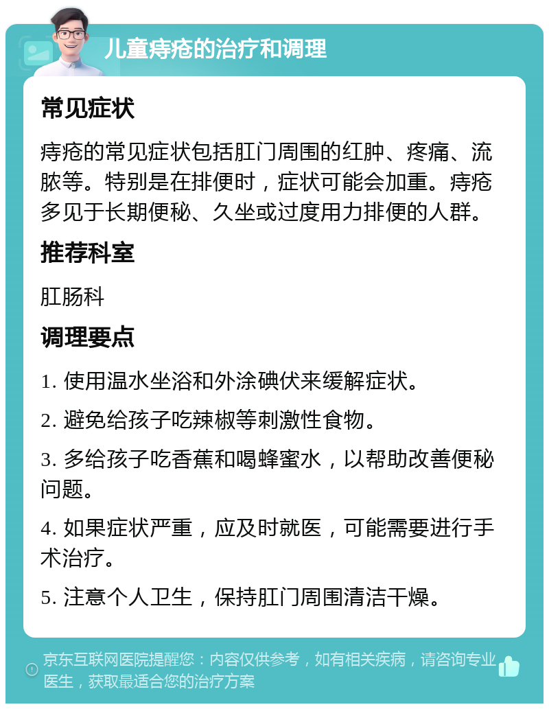 儿童痔疮的治疗和调理 常见症状 痔疮的常见症状包括肛门周围的红肿、疼痛、流脓等。特别是在排便时，症状可能会加重。痔疮多见于长期便秘、久坐或过度用力排便的人群。 推荐科室 肛肠科 调理要点 1. 使用温水坐浴和外涂碘伏来缓解症状。 2. 避免给孩子吃辣椒等刺激性食物。 3. 多给孩子吃香蕉和喝蜂蜜水，以帮助改善便秘问题。 4. 如果症状严重，应及时就医，可能需要进行手术治疗。 5. 注意个人卫生，保持肛门周围清洁干燥。