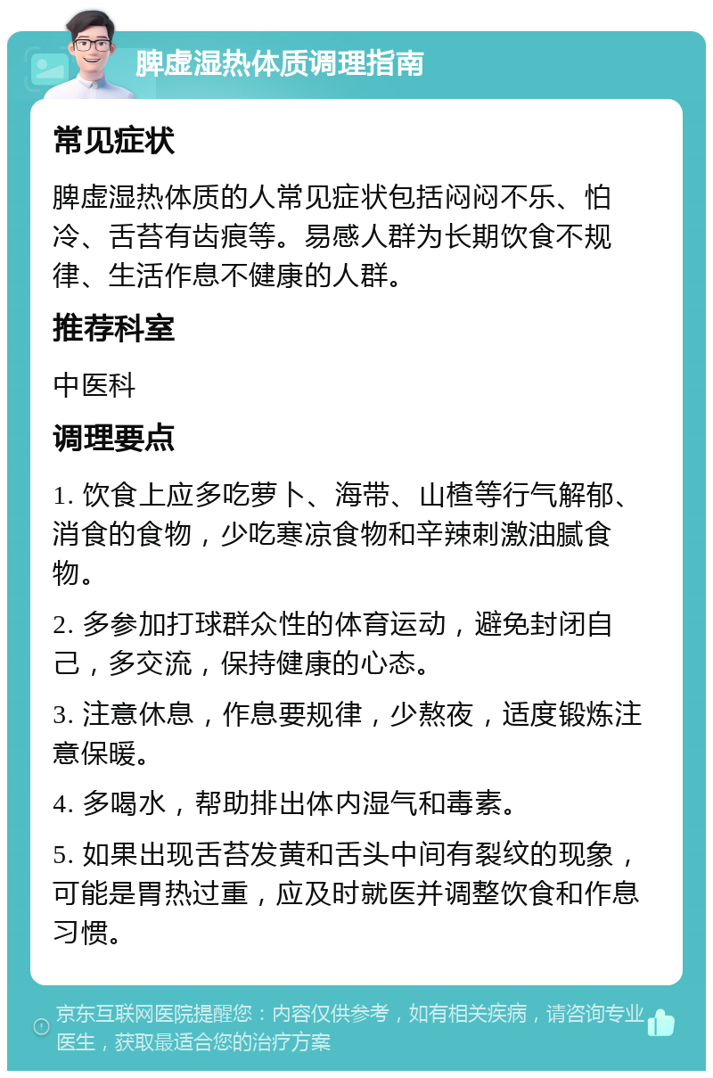 脾虚湿热体质调理指南 常见症状 脾虚湿热体质的人常见症状包括闷闷不乐、怕冷、舌苔有齿痕等。易感人群为长期饮食不规律、生活作息不健康的人群。 推荐科室 中医科 调理要点 1. 饮食上应多吃萝卜、海带、山楂等行气解郁、消食的食物，少吃寒凉食物和辛辣刺激油腻食物。 2. 多参加打球群众性的体育运动，避免封闭自己，多交流，保持健康的心态。 3. 注意休息，作息要规律，少熬夜，适度锻炼注意保暖。 4. 多喝水，帮助排出体内湿气和毒素。 5. 如果出现舌苔发黄和舌头中间有裂纹的现象，可能是胃热过重，应及时就医并调整饮食和作息习惯。